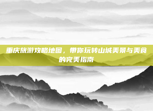 重庆旅游攻略地图,带你玩转山城美景与美食的完美指南