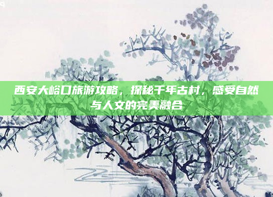 西安大峪口旅游攻略,探秘千年古村,感受自然与人文的完美融合