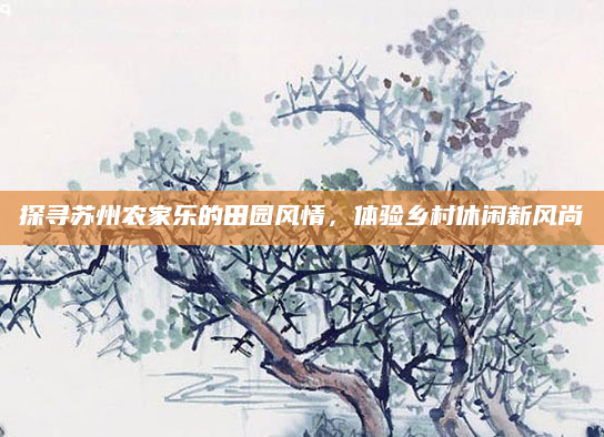 探寻苏州农家乐的田园风情,体验乡村休闲新风尚