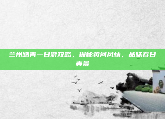 兰州踏青一日游攻略,探秘黄河风情,品味春日美景