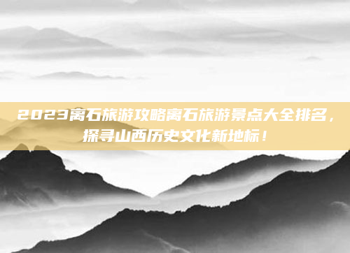 2023离石旅游攻略离石旅游景点大全排名,探寻山西历史文化新地标!