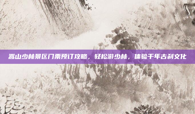 嵩山少林景区门票预订攻略,轻松游少林,体验千年古刹文化
