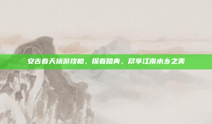 安吉春天旅游攻略,探春踏青,尽享江南水乡之美
