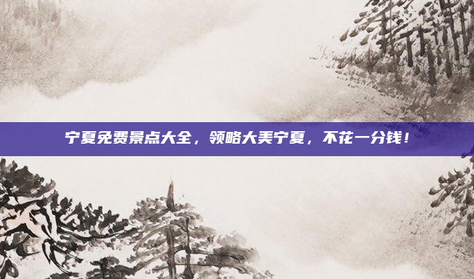 宁夏免费景点大全,领略大美宁夏,不花一分钱!