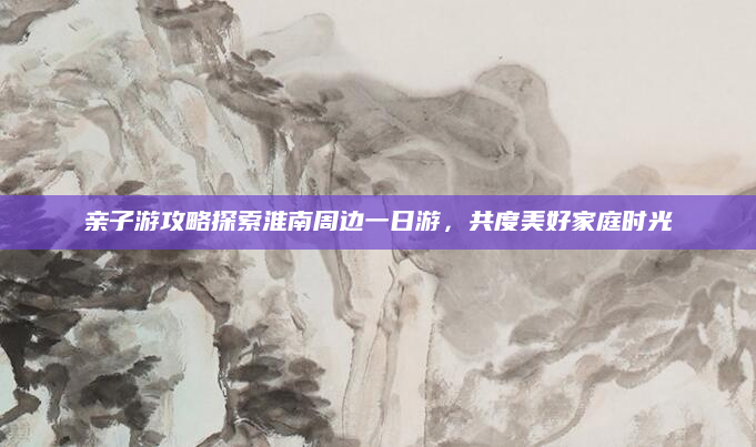 亲子游攻略探索淮南周边一日游,共度美好家庭时光