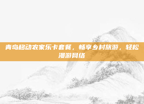 青岛移动农家乐卡套餐,畅享乡村旅游,轻松漫游网络