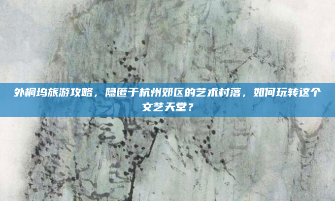 外桐坞旅游攻略，隐匿于杭州郊区的艺术村落，如何玩转这个文艺天堂？