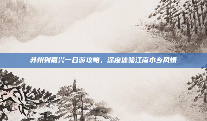 苏州到嘉兴一日游攻略,深度体验江南水乡风情