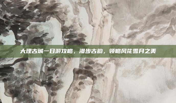 大理古城一日游攻略,漫步古韵,领略风花雪月之美