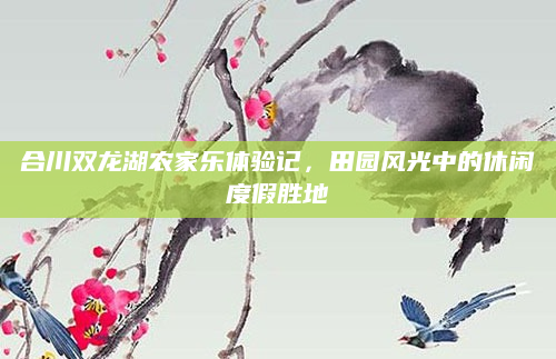 合川双龙湖农家乐体验记,田园风光中的休闲度假胜地