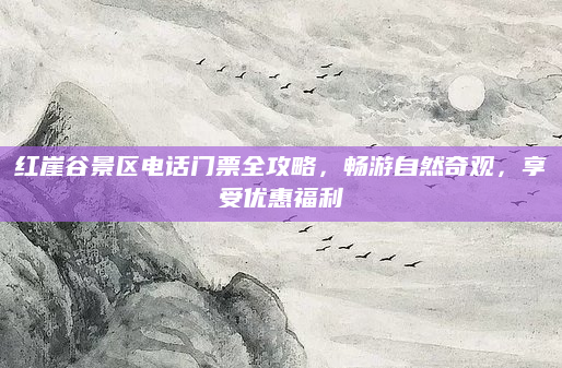 红崖谷景区电话门票全攻略，畅游自然奇观，享受优惠福利