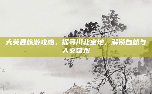 大英县旅游攻略,探寻川北宝地,解锁自然与人文奇观