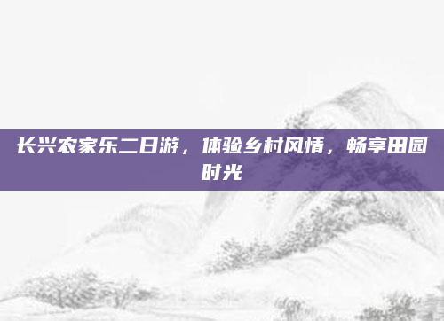 长兴农家乐二日游,体验乡村风情,畅享田园时光
