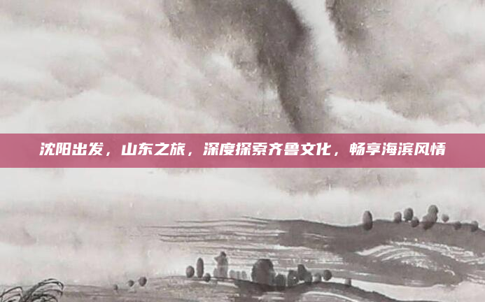 沈阳出发，山东之旅，深度探索齐鲁文化，畅享海滨风情