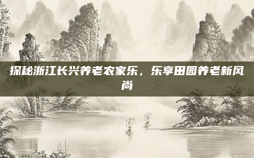 探秘浙江长兴养老农家乐,乐享田园养老新风尚