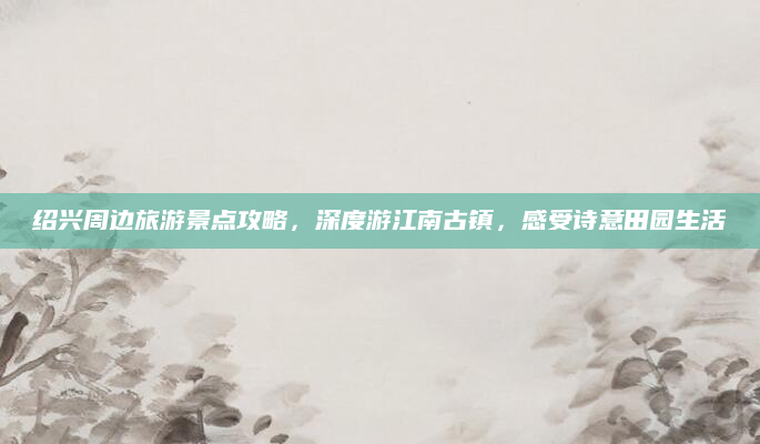 绍兴周边旅游景点攻略,深度游江南古镇,感受诗意田园生活