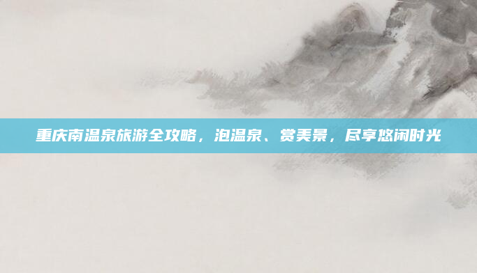 重庆南温泉旅游全攻略,泡温泉、赏美景,尽享悠闲时光