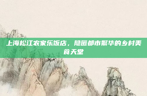 上海松江农家乐饭店,隐匿都市繁华的乡村美食天堂