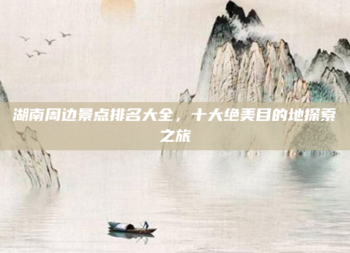 湖南周边景点排名大全，十大绝美目的地探索之旅