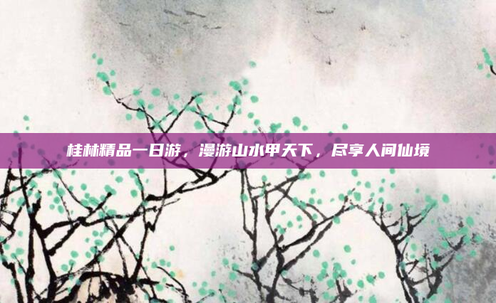 桂林精品一日游,漫游山水甲天下,尽享人间仙境