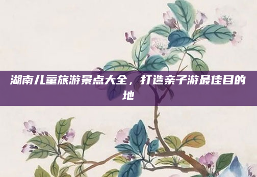 湖南儿童旅游景点大全，打造亲子游最佳目的地