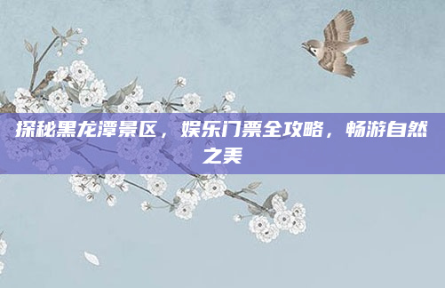 探秘黑龙潭景区,娱乐门票全攻略,畅游自然之美