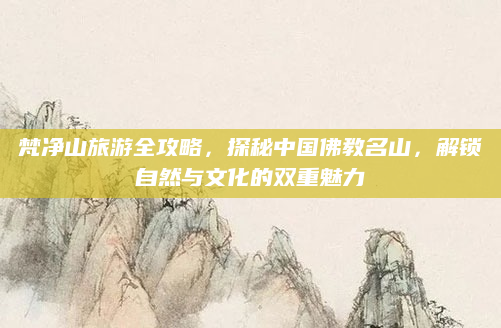 梵净山旅游全攻略,探秘中国佛教名山,解锁自然与文化的双重魅力