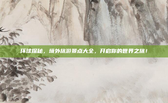 环球探秘,境外旅游景点大全,开启你的世界之旅!