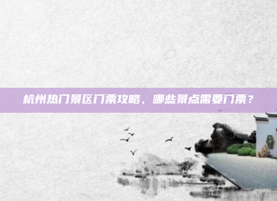杭州热门景区门票攻略,哪些景点需要门票?