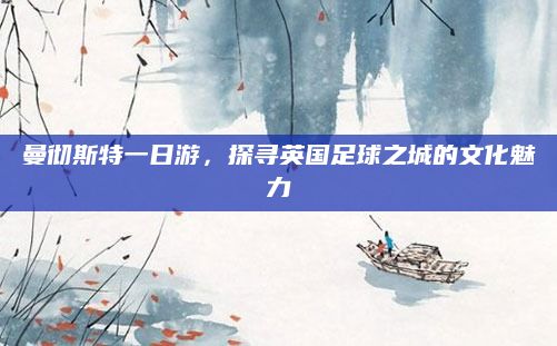 曼彻斯特一日游，探寻英国足球之城的文化魅力