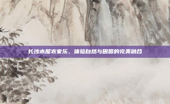 长沙木屋农家乐，体验自然与田园的完美融合