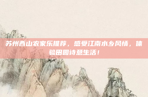 苏州西山农家乐推荐,感受江南水乡风情,体验田园诗意生活!