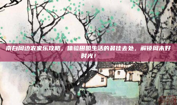 南白周边农家乐攻略，体验田园生活的最佳去处，解锁周末好时光！