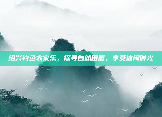 绍兴钓鱼农家乐，探寻自然田园，享受休闲时光