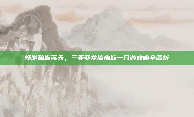 畅游碧海蓝天,三亚亚龙湾出海一日游攻略全解析