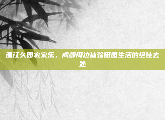 温江久园农家乐，成都周边体验田园生活的绝佳去处