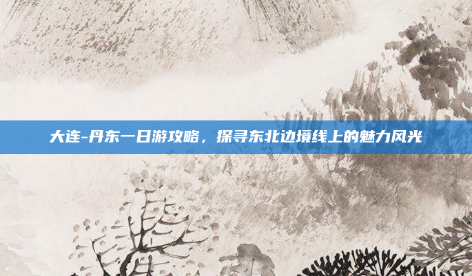 大连-丹东一日游攻略,探寻东北边境线上的魅力风光