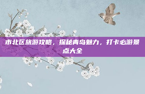 市北区旅游攻略,探秘青岛魅力,打卡必游景点大全