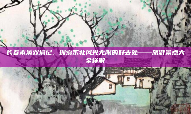长春本溪双城记,探索东北风光无限的好去处——旅游景点大全详解
