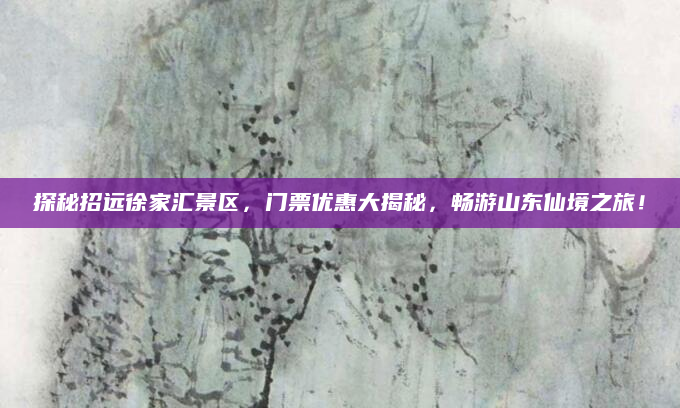 探秘招远徐家汇景区,门票优惠大揭秘,畅游山东仙境之旅!