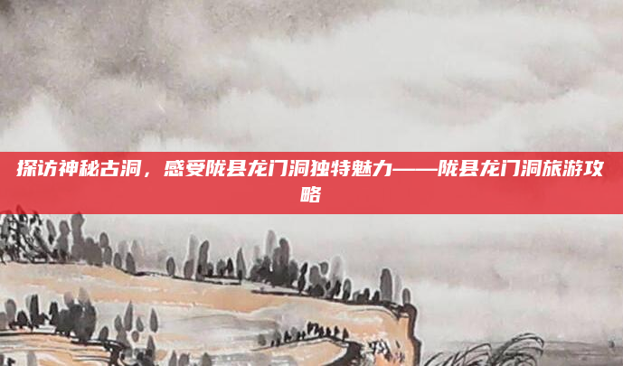 探访神秘古洞，感受陇县龙门洞独特魅力——陇县龙门洞旅游攻略