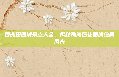 香洲田园城景点大全，揭秘珠海后花园的绝美风光