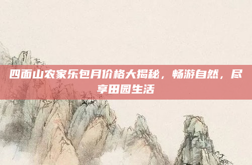 四面山农家乐包月价格大揭秘,畅游自然,尽享田园生活