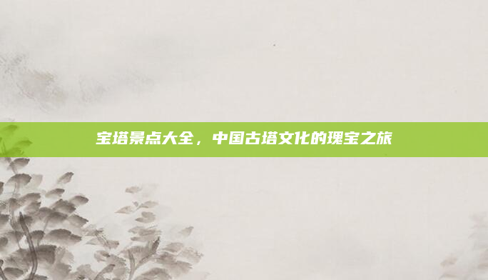 宝塔景点大全，中国古塔文化的瑰宝之旅