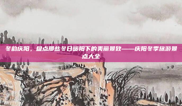 冬韵庆阳,盘点那些冬日暖阳下的美丽景致——庆阳冬季旅游景点大全