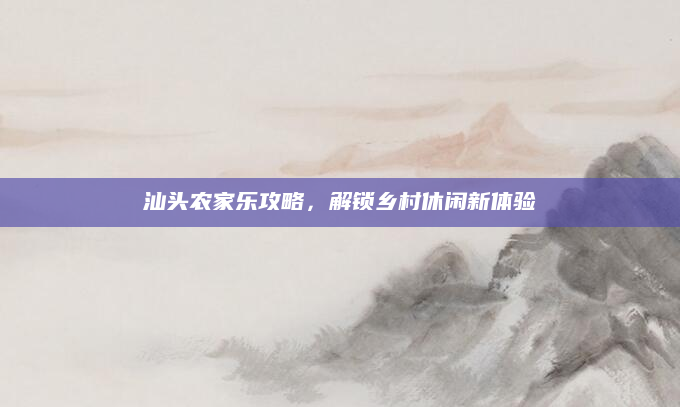 汕头农家乐攻略,解锁乡村休闲新体验