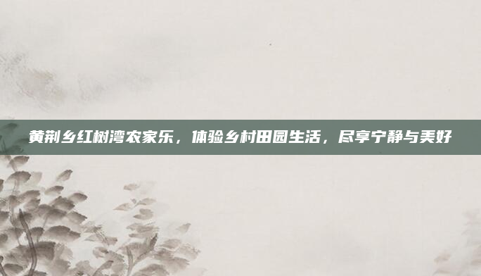 黄荆乡红树湾农家乐,体验乡村田园生活,尽享宁静与美好