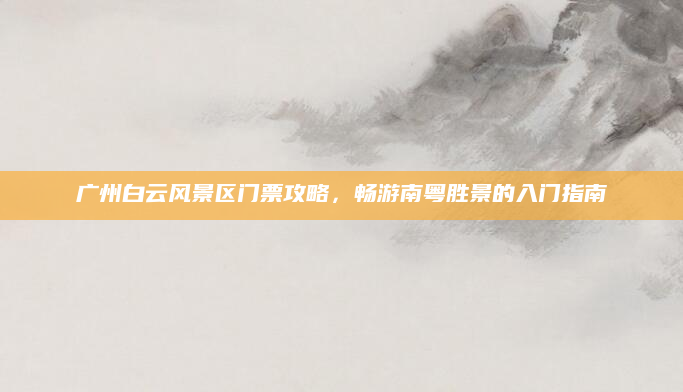 广州白云风景区门票攻略，畅游南粤胜景的入门指南