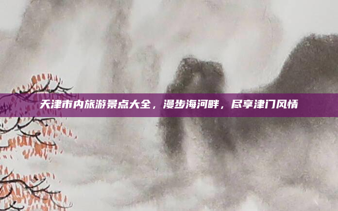 天津市内旅游景点大全,漫步海河畔,尽享津门风情