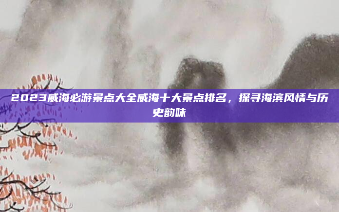 2023威海必游景点大全威海十大景点排名,探寻海滨风情与历史韵味